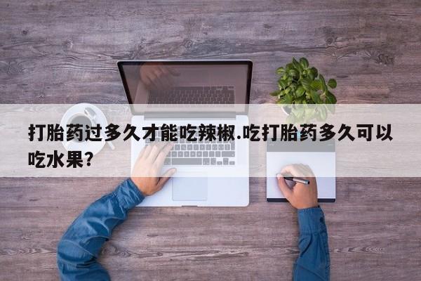 私人打胎药专卖联系微信打胎药过多久才能吃辣椒.吃打胎药多久可以吃水果？