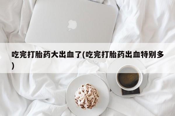 私人打胎药专卖联系微信吃完打胎药大出血了(吃完打胎药出血特别多)
