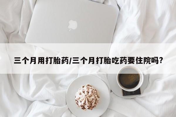 私人打胎药专卖联系微信三个月用打胎药/三个月打胎吃药要住院吗?