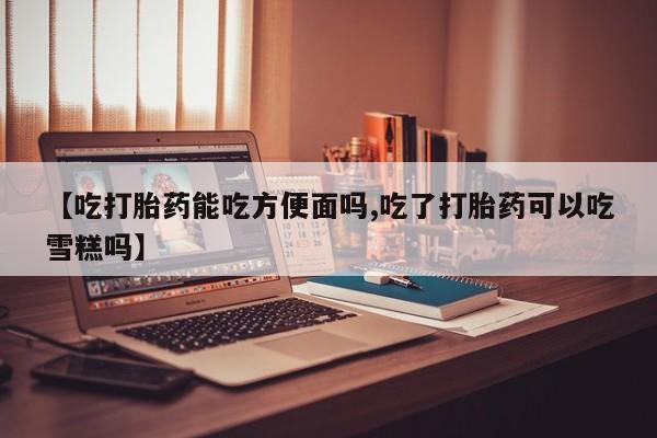 私人打胎药专卖联系微信【吃打胎药能吃方便面吗,吃了打胎药可以吃雪糕吗】
