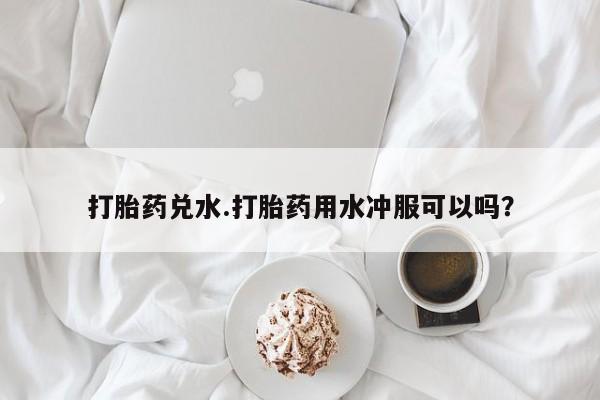 私人打胎药专卖联系微信打胎药兑水.打胎药用水冲服可以吗？