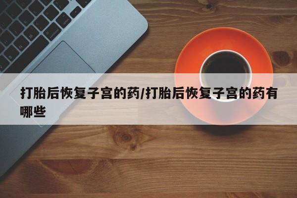 私人打胎药专卖联系微信打胎后恢复子宫的药/打胎后恢复子宫的药有哪些