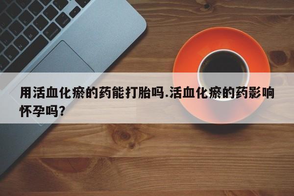 私人打胎药专卖联系微信用活血化瘀的药能打胎吗.活血化瘀的药影响怀孕吗？
