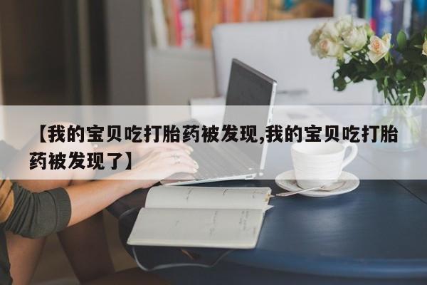 私人打胎药专卖联系微信【我的宝贝吃打胎药被发现,我的宝贝吃打胎药被发现了】