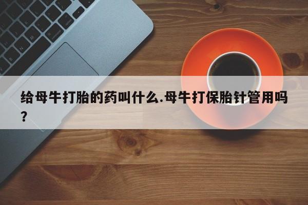 私人打胎药专卖联系微信给母牛打胎的药叫什么.母牛打保胎针管用吗？