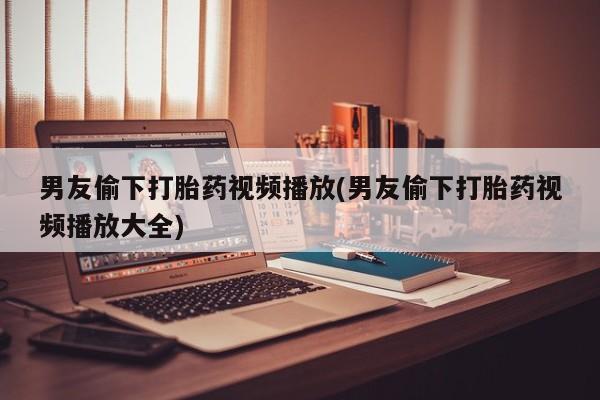 私人打胎药专卖联系微信男友偷下打胎药视频播放(男友偷下打胎药视频播放大全)