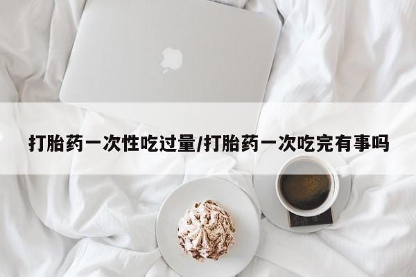 私人打胎药专卖联系微信打胎药一次性吃过量/打胎药一次吃完有事吗