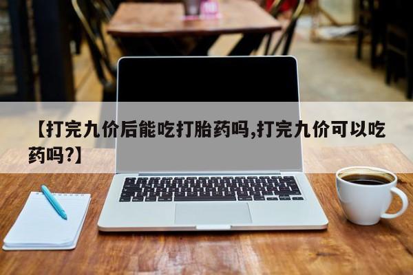 私人打胎药专卖联系微信【打完九价后能吃打胎药吗,打完九价可以吃药吗?】