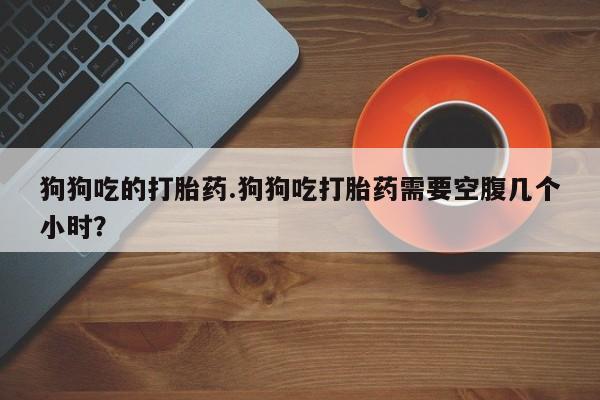 私人打胎药专卖联系微信狗狗吃的打胎药.狗狗吃打胎药需要空腹几个小时？