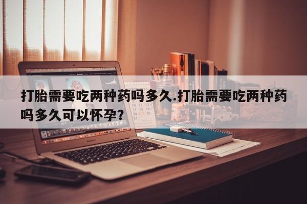 私人打胎药专卖联系微信打胎需要吃两种药吗多久.打胎需要吃两种药吗多久可以怀孕？