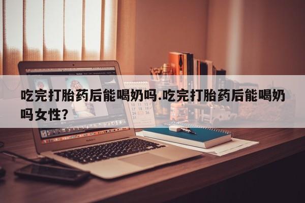 私人打胎药专卖联系微信吃完打胎药后能喝奶吗.吃完打胎药后能喝奶吗女性？