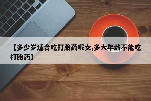 私人打胎药专卖联系微信【多少岁适合吃打胎药呢女,多大年龄不能吃打胎药】