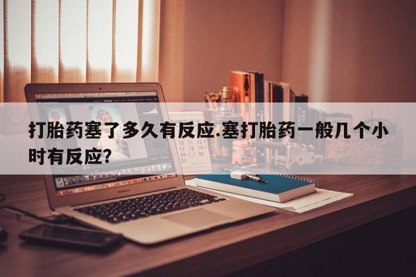 私人打胎药专卖联系微信打胎药塞了多久有反应.塞打胎药一般几个小时有反应？