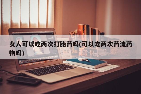 私人打胎药专卖联系微信女人可以吃两次打胎药吗(可以吃两次药流药物吗)