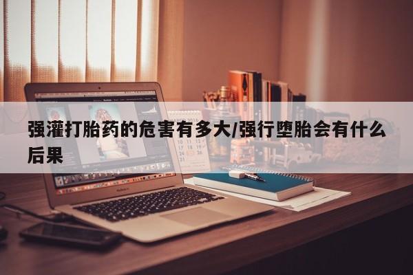 私人打胎药专卖联系微信强灌打胎药的危害有多大/强行堕胎会有什么后果