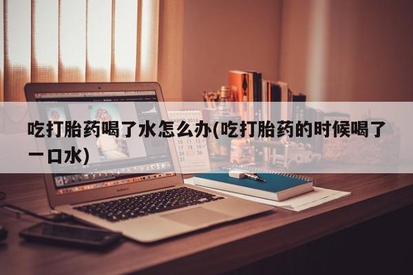 私人打胎药专卖联系微信吃打胎药喝了水怎么办(吃打胎药的时候喝了一口水)