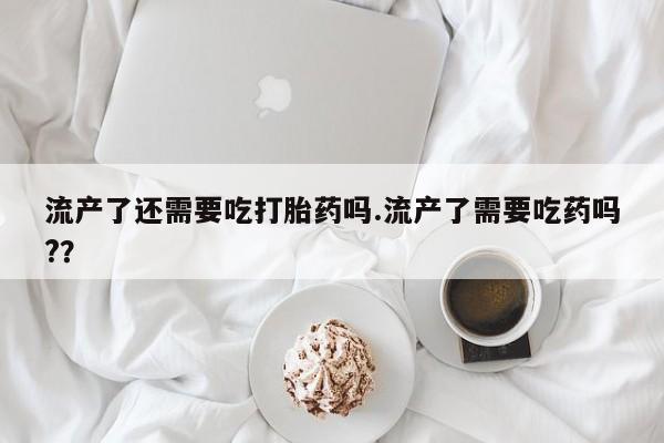 私人打胎药专卖联系微信流产了还需要吃打胎药吗.流产了需要吃药吗?？