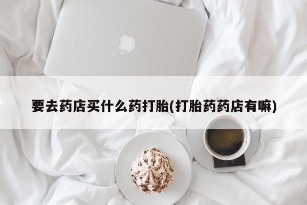 私人打胎药专卖联系微信要去药店买什么药打胎(打胎药药店有嘛)