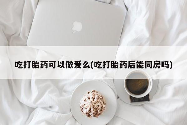 私人打胎药专卖联系微信吃打胎药可以做爱么(吃打胎药后能同房吗)