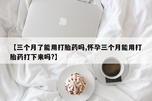 私人打胎药专卖联系微信【三个月了能用打胎药吗,怀孕三个月能用打胎药打下来吗?】