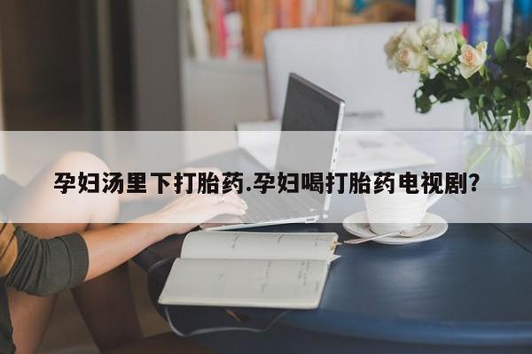 私人打胎药专卖联系微信孕妇汤里下打胎药.孕妇喝打胎药电视剧？
