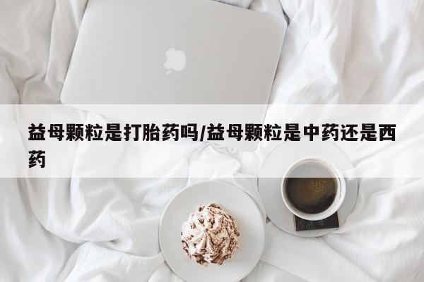 私人打胎药专卖联系微信益母颗粒是打胎药吗/益母颗粒是中药还是西药