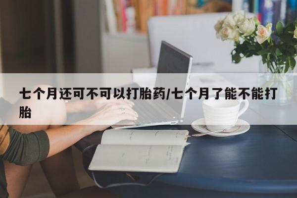 私人打胎药专卖联系微信七个月还可不可以打胎药/七个月了能不能打胎