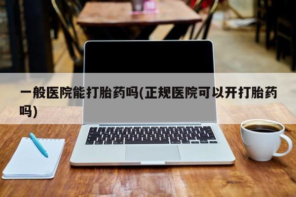 私人打胎药专卖联系微信一般医院能打胎药吗(正规医院可以开打胎药吗)