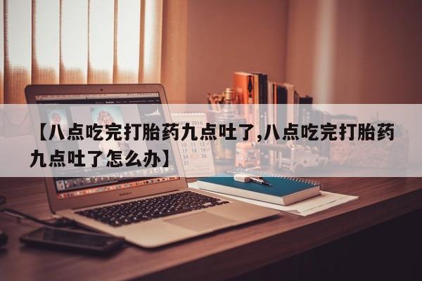私人打胎药专卖联系微信【八点吃完打胎药九点吐了,八点吃完打胎药九点吐了怎么办】