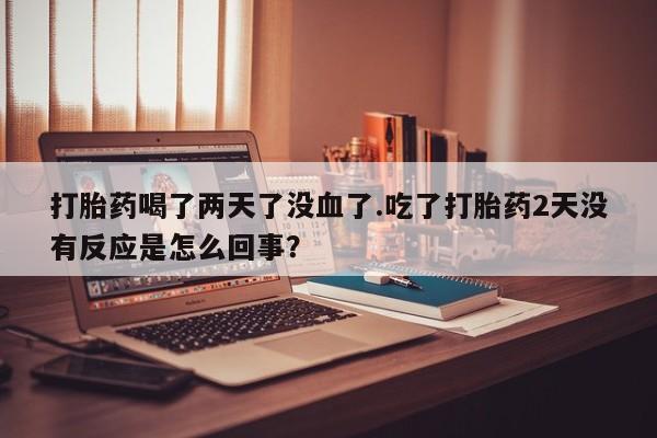 私人打胎药专卖联系微信打胎药喝了两天了没血了.吃了打胎药2天没有反应是怎么回事？