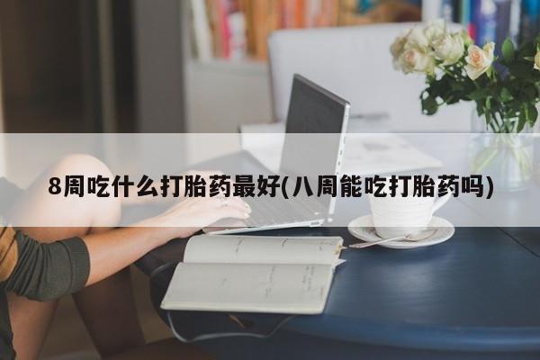 私人打胎药专卖联系微信8周吃什么打胎药最好(八周能吃打胎药吗)