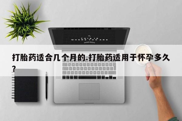 私人打胎药专卖联系微信打胎药适合几个月的.打胎药适用于怀孕多久？