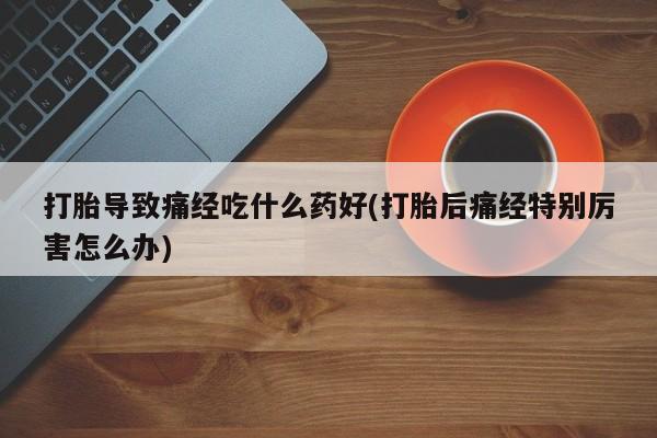 私人打胎药专卖联系微信打胎导致痛经吃什么药好(打胎后痛经特别厉害怎么办)