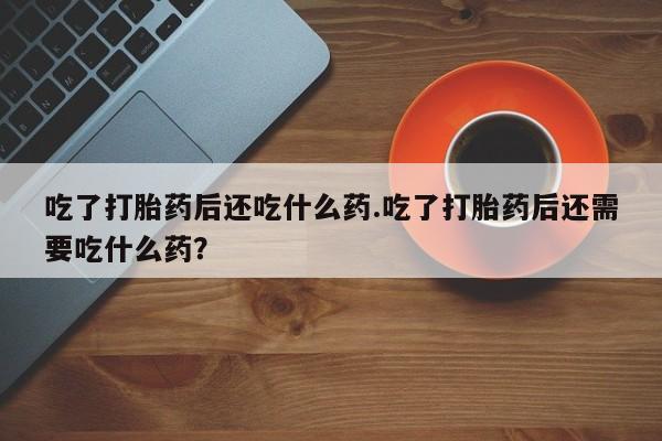 私人打胎药专卖联系微信吃了打胎药后还吃什么药.吃了打胎药后还需要吃什么药？