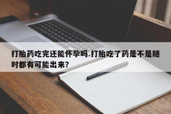 私人打胎药专卖联系微信打胎药吃完还能怀孕吗.打胎吃了药是不是随时都有可能出来？