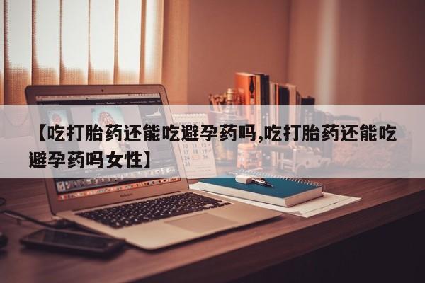私人打胎药专卖联系微信【吃打胎药还能吃避孕药吗,吃打胎药还能吃避孕药吗女性】