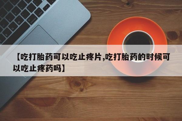 私人打胎药专卖联系微信【吃打胎药可以吃止疼片,吃打胎药的时候可以吃止疼药吗】