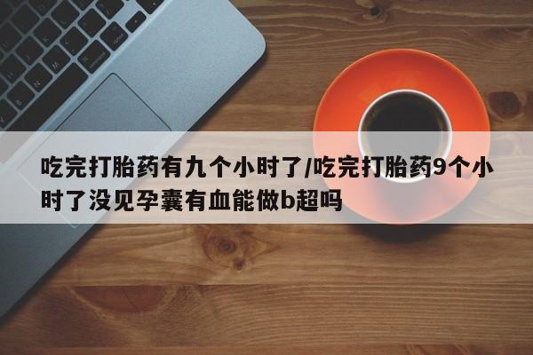 私人打胎药专卖联系微信吃完打胎药有九个小时了/吃完打胎药9个小时了没见孕囊有血能做b超吗