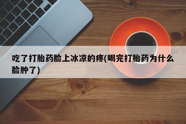 私人打胎药专卖联系微信吃了打胎药脸上冰凉的疼(喝完打胎药为什么脸肿了)