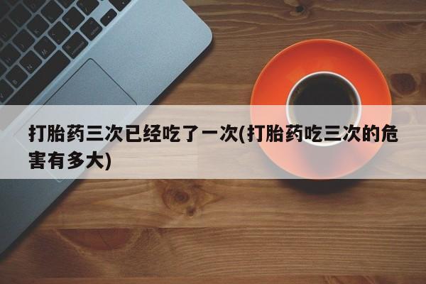 私人打胎药专卖联系微信打胎药三次已经吃了一次(打胎药吃三次的危害有多大)