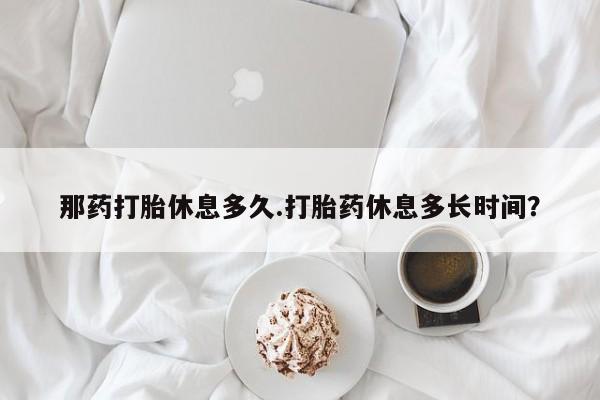 私人打胎药专卖联系微信那药打胎休息多久.打胎药休息多长时间？