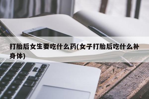 私人打胎药专卖联系微信打胎后女生要吃什么药(女子打胎后吃什么补身体)