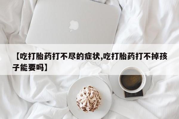 私人打胎药专卖联系微信【吃打胎药打不尽的症状,吃打胎药打不掉孩子能要吗】