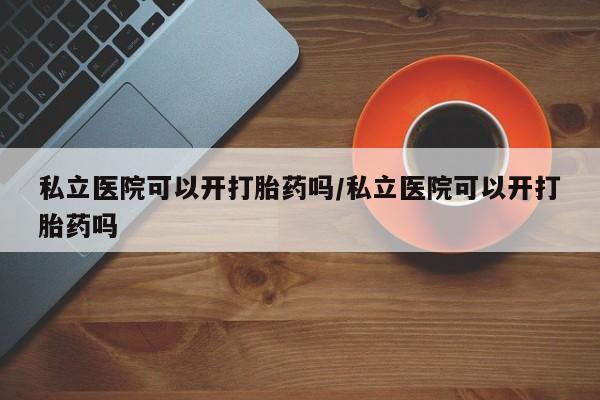私人打胎药专卖联系微信私立医院可以开打胎药吗/私立医院可以开打胎药吗