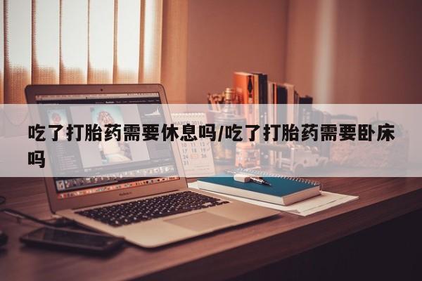 私人打胎药专卖联系微信吃了打胎药需要休息吗/吃了打胎药需要卧床吗