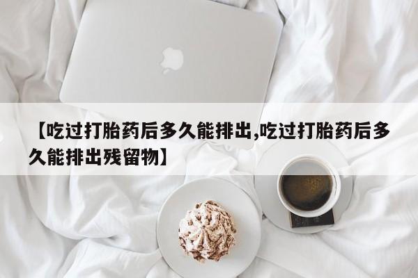 私人打胎药专卖联系微信【吃过打胎药后多久能排出,吃过打胎药后多久能排出残留物】