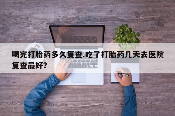 私人打胎药专卖联系微信喝完打胎药多久复查.吃了打胎药几天去医院复查最好？