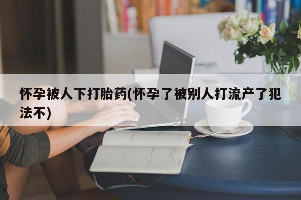 私人打胎药专卖联系微信怀孕被人下打胎药(怀孕了被别人打流产了犯法不)