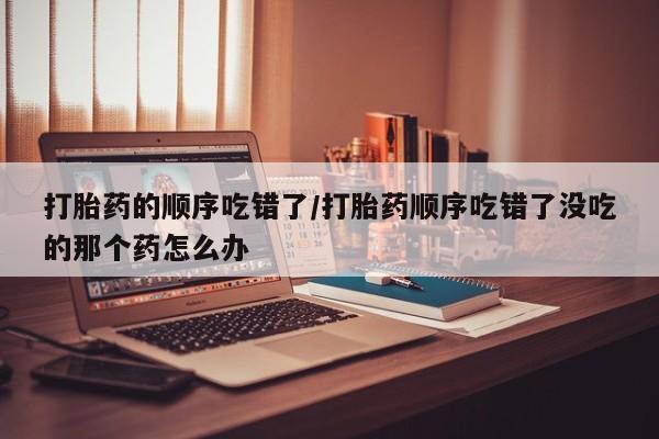 私人打胎药专卖联系微信打胎药的顺序吃错了/打胎药顺序吃错了没吃的那个药怎么办