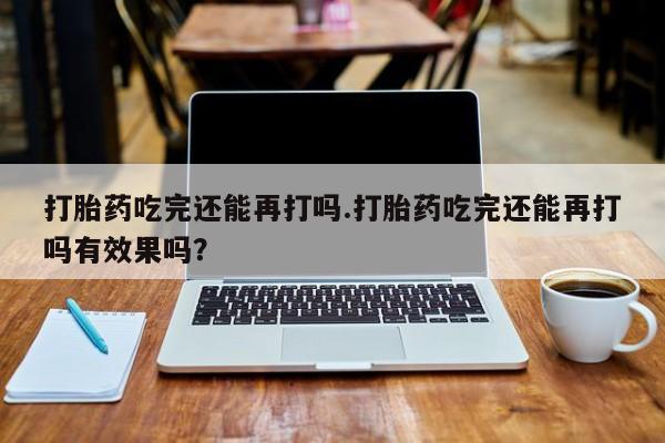 私人打胎药专卖联系微信打胎药吃完还能再打吗.打胎药吃完还能再打吗有效果吗？